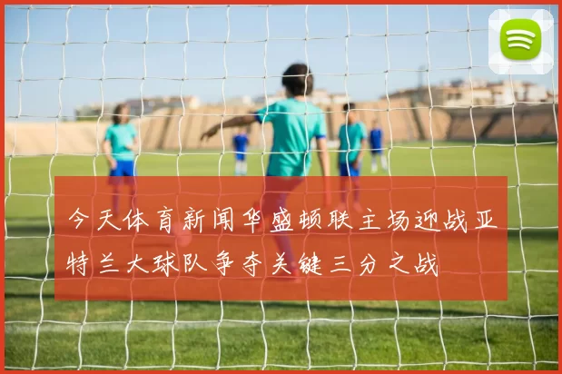 今天体育新闻华盛顿联主场迎战亚特兰大球队争夺关键三分之战