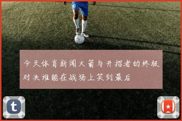 今天体育新闻火箭与开招者的终极对决谁能在战场上笑到最后
