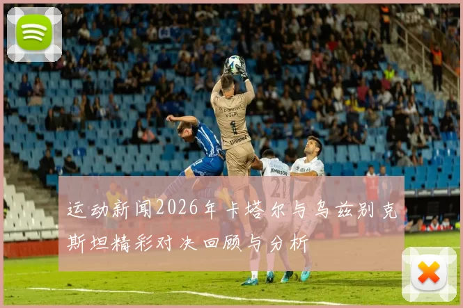 运动新闻2026年卡塔尔与乌兹别克斯坦精彩对决回顾与分析