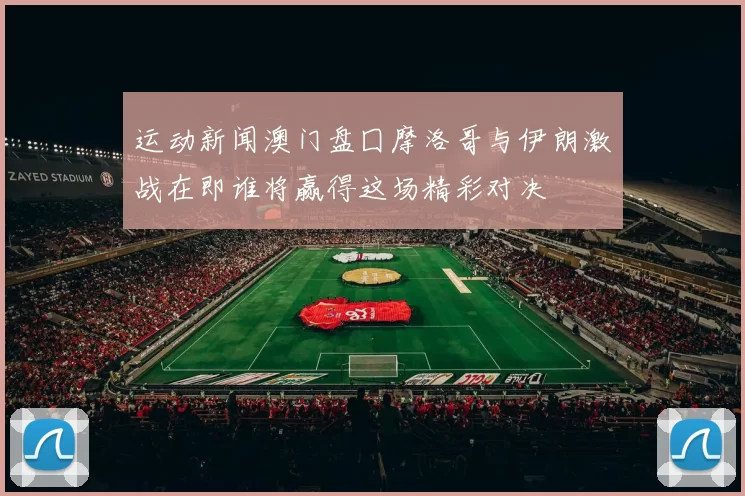 运动新闻澳门盘囗摩洛哥与伊朗激战在即谁将赢得这场精彩对决